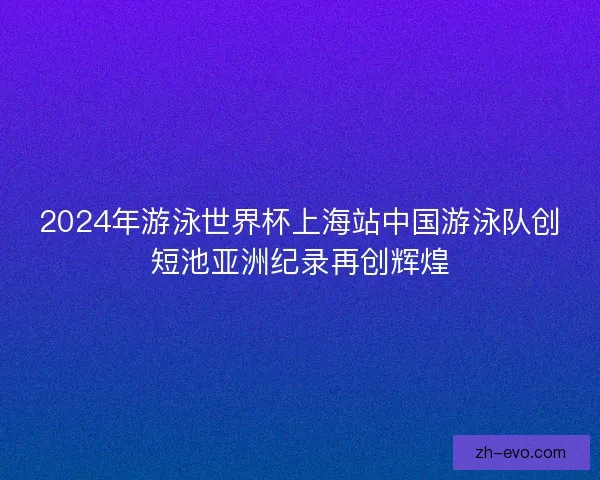 2024年游泳世界杯上海站中国游泳队创短池亚洲纪录再创辉煌